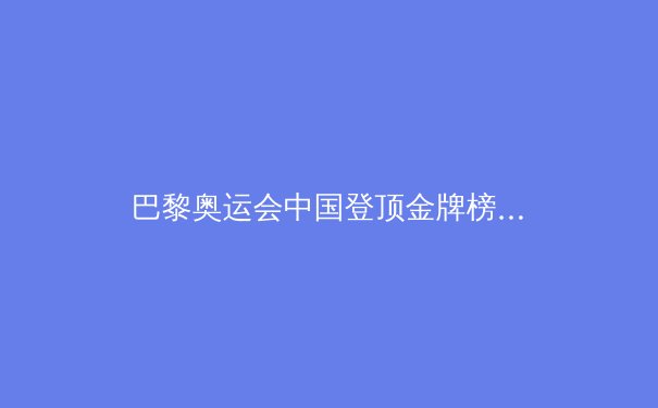 巴黎奥运会中国登顶金牌榜：荣耀背后的挑战与启示
