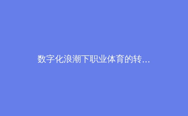 数字化浪潮下职业体育的转型与挑战：从数据分析到粉丝经济 - 4