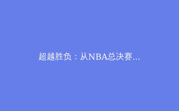 超越胜负：从NBA总决赛看现代体育的战术革新与心理博弈