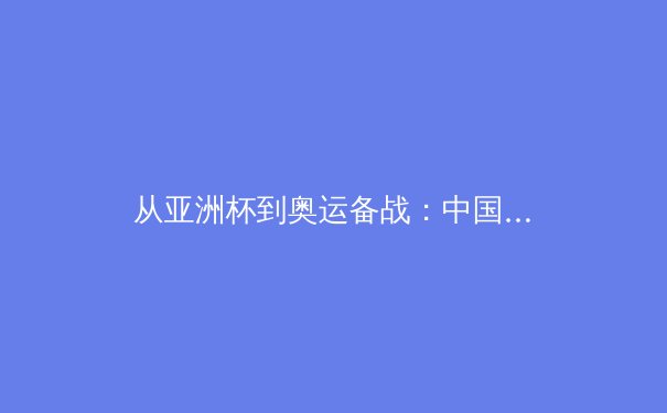 从亚洲杯到奥运备战：中国三大球类运动的机遇与挑战深度分析 - 3