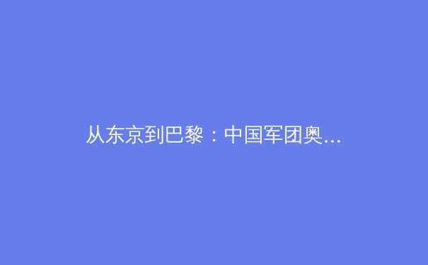 从东京到巴黎：中国军团奥运战略转型与新兴力量崛起深度解析